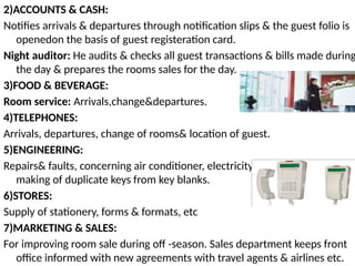 2)ACCOUNTS & CASH:
Notifies arrivals & departures through notification slips & the guest folio is
openedon the basis of guest registeration card.
Night auditor: He audits & checks all guest transactions & bills made during
the day & prepares the rooms sales for the day.
3)FOOD & BEVERAGE:
Room service: Arrivals,change&departures.
4)TELEPHONES:
Arrivals, departures, change of rooms& location of guest.
5)ENGINEERING:
Repairs& faults, concerning air conditioner, electricity, power, etc.& also
making of duplicate keys from key blanks.
6)STORES:
Supply of stationery, forms & formats, etc
7)MARKETING & SALES:
For improving room sale during off -season. Sales department keeps front
office informed with new agreements with travel agents & airlines etc.
 