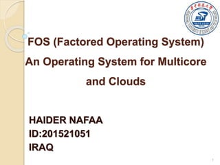FOS (Factored Operating System)
An Operating System for Multicore
and Clouds
HAIDER NAFAA
ID:201521051
IRAQ
1
 