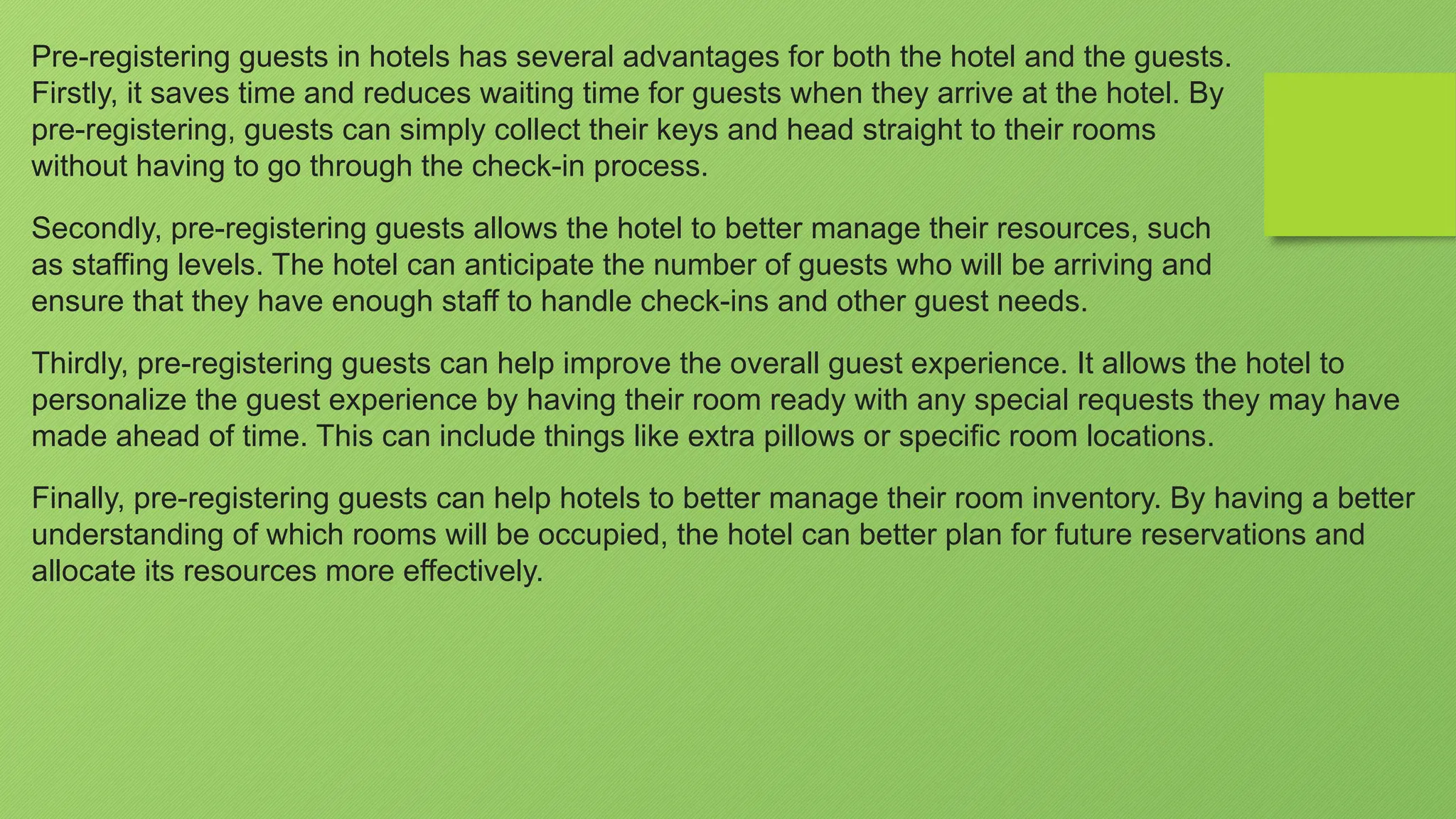 Pre-registering guests in hotels has several advantages for both the hotel and the guests.
Firstly, it saves time and reduces waiting time for guests when they arrive at the hotel. By
pre-registering, guests can simply collect their keys and head straight to their rooms
without having to go through the check-in process.
Secondly, pre-registering guests allows the hotel to better manage their resources, such
as staffing levels. The hotel can anticipate the number of guests who will be arriving and
ensure that they have enough staff to handle check-ins and other guest needs.
Thirdly, pre-registering guests can help improve the overall guest experience. It allows the hotel to
personalize the guest experience by having their room ready with any special requests they may have
made ahead of time. This can include things like extra pillows or specific room locations.
Finally, pre-registering guests can help hotels to better manage their room inventory. By having a better
understanding of which rooms will be occupied, the hotel can better plan for future reservations and
allocate its resources more effectively.
 