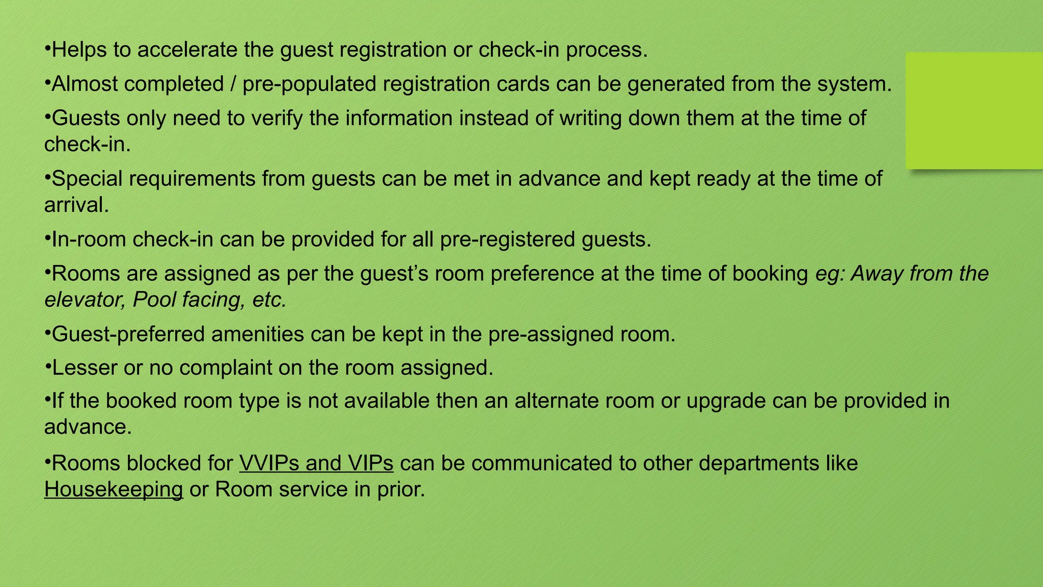 •Helps to accelerate the guest registration or check-in process.
•Almost completed / pre-populated registration cards can be generated from the system.
•Guests only need to verify the information instead of writing down them at the time of
check-in.
•Special requirements from guests can be met in advance and kept ready at the time of
arrival.
•In-room check-in can be provided for all pre-registered guests.
•Rooms are assigned as per the guest’s room preference at the time of booking eg: Away from the
elevator, Pool facing, etc.
•Guest-preferred amenities can be kept in the pre-assigned room.
•Lesser or no complaint on the room assigned.
•If the booked room type is not available then an alternate room or upgrade can be provided in
advance.
•Rooms blocked for VVIPs and VIPs can be communicated to other departments like
Housekeeping or Room service in prior.
 