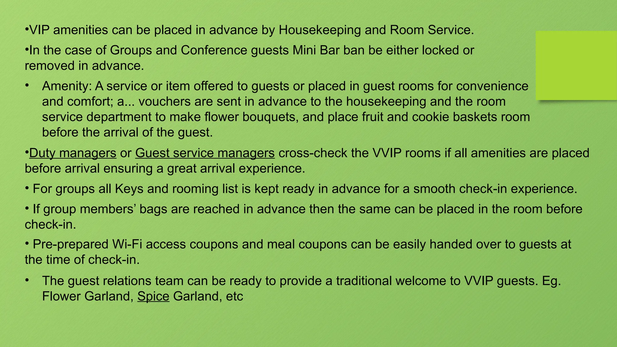•VIP amenities can be placed in advance by Housekeeping and Room Service.
•In the case of Groups and Conference guests Mini Bar ban be either locked or
removed in advance.
• Amenity: A service or item offered to guests or placed in guest rooms for convenience
and comfort; a... vouchers are sent in advance to the housekeeping and the room
service department to make flower bouquets, and place fruit and cookie baskets room
before the arrival of the guest.
•Duty managers or Guest service managers cross-check the VVIP rooms if all amenities are placed
before arrival ensuring a great arrival experience.
• For groups all Keys and rooming list is kept ready in advance for a smooth check-in experience.
• If group members’ bags are reached in advance then the same can be placed in the room before
check-in.
• Pre-prepared Wi-Fi access coupons and meal coupons can be easily handed over to guests at
the time of check-in.
• The guest relations team can be ready to provide a traditional welcome to VVIP guests. Eg.
Flower Garland, Spice Garland, etc
 