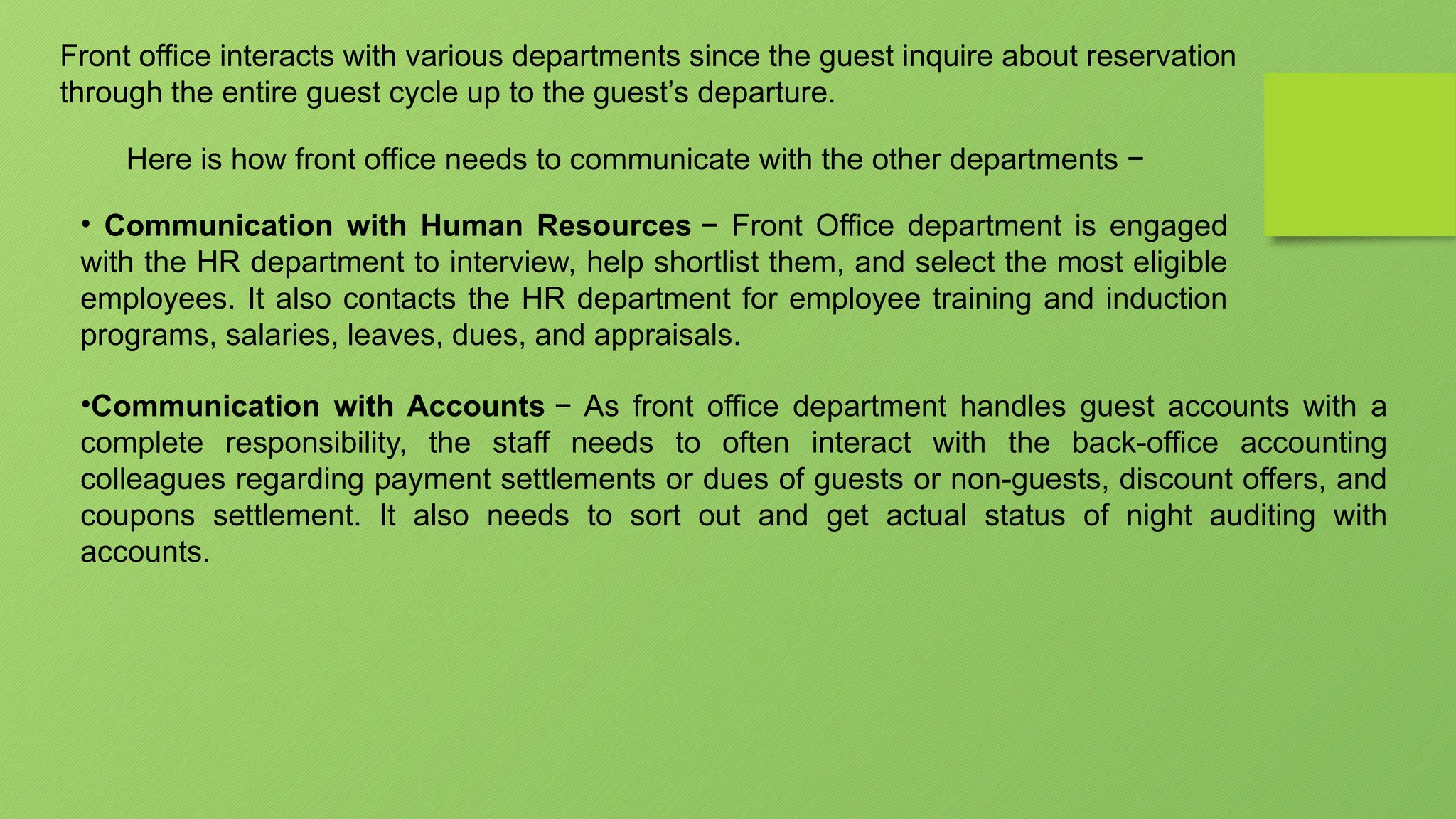 Front office interacts with various departments since the guest inquire about reservation
through the entire guest cycle up to the guest’s departure.
Here is how front office needs to communicate with the other departments −
• Communication with Human Resources − Front Office department is engaged
with the HR department to interview, help shortlist them, and select the most eligible
employees. It also contacts the HR department for employee training and induction
programs, salaries, leaves, dues, and appraisals.
•Communication with Accounts − As front office department handles guest accounts with a
complete responsibility, the staff needs to often interact with the back-office accounting
colleagues regarding payment settlements or dues of guests or non-guests, discount offers, and
coupons settlement. It also needs to sort out and get actual status of night auditing with
accounts.
 