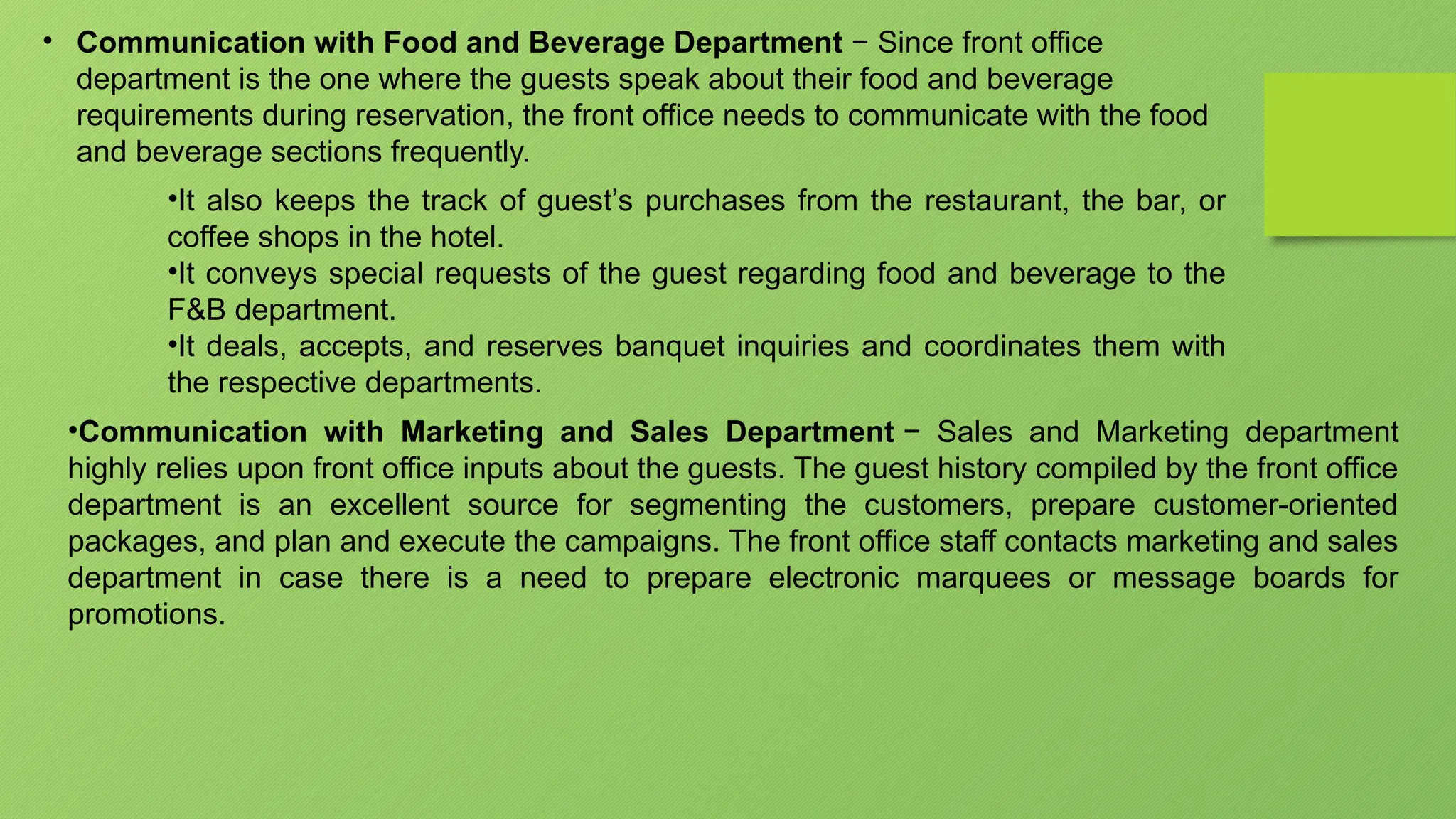 • Communication with Food and Beverage Department − Since front office
department is the one where the guests speak about their food and beverage
requirements during reservation, the front office needs to communicate with the food
and beverage sections frequently.
•It also keeps the track of guest’s purchases from the restaurant, the bar, or
coffee shops in the hotel.
•It conveys special requests of the guest regarding food and beverage to the
F&B department.
•It deals, accepts, and reserves banquet inquiries and coordinates them with
the respective departments.
•Communication with Marketing and Sales Department − Sales and Marketing department
highly relies upon front office inputs about the guests. The guest history compiled by the front office
department is an excellent source for segmenting the customers, prepare customer-oriented
packages, and plan and execute the campaigns. The front office staff contacts marketing and sales
department in case there is a need to prepare electronic marquees or message boards for
promotions.
 
