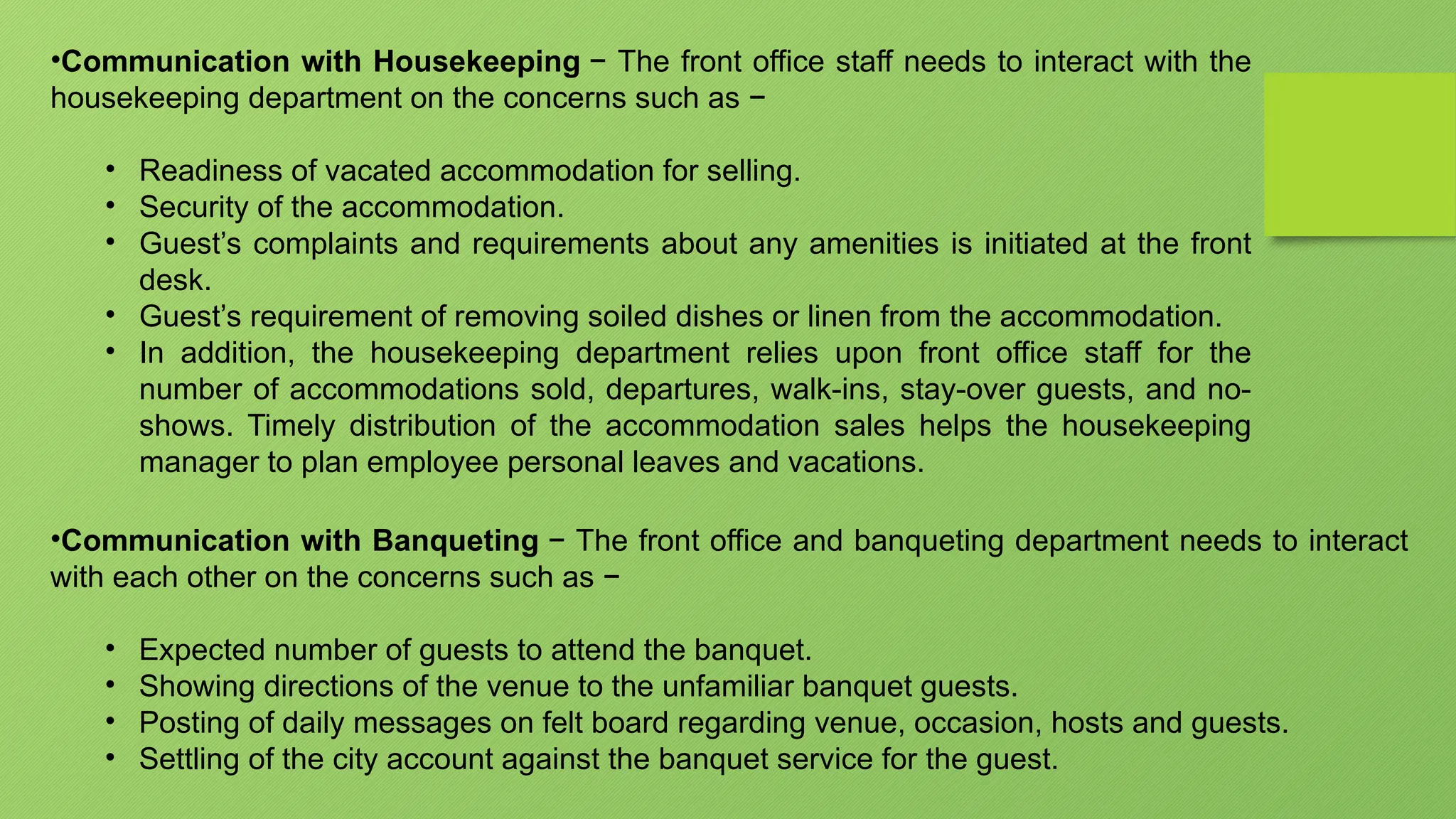 •Communication with Housekeeping − The front office staff needs to interact with the
housekeeping department on the concerns such as −
• Readiness of vacated accommodation for selling.
• Security of the accommodation.
• Guest’s complaints and requirements about any amenities is initiated at the front
desk.
• Guest’s requirement of removing soiled dishes or linen from the accommodation.
• In addition, the housekeeping department relies upon front office staff for the
number of accommodations sold, departures, walk-ins, stay-over guests, and no-
shows. Timely distribution of the accommodation sales helps the housekeeping
manager to plan employee personal leaves and vacations.
•Communication with Banqueting − The front office and banqueting department needs to interact
with each other on the concerns such as −
• Expected number of guests to attend the banquet.
• Showing directions of the venue to the unfamiliar banquet guests.
• Posting of daily messages on felt board regarding venue, occasion, hosts and guests.
• Settling of the city account against the banquet service for the guest.
 