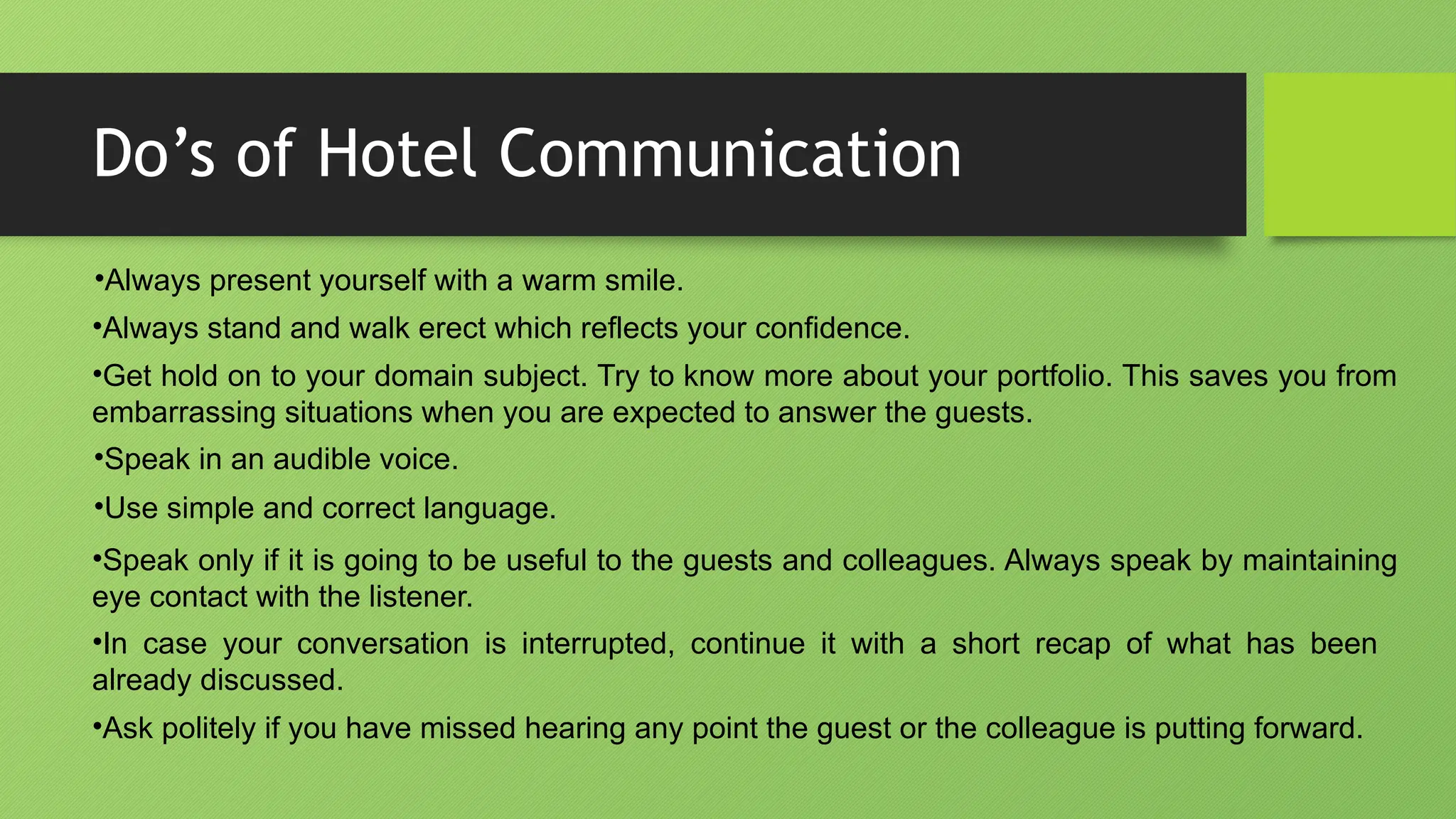 Do’s of Hotel Communication
•Always present yourself with a warm smile.
•Always stand and walk erect which reflects your confidence.
•Get hold on to your domain subject. Try to know more about your portfolio. This saves you from
embarrassing situations when you are expected to answer the guests.
•Speak in an audible voice.
•Use simple and correct language.
•Speak only if it is going to be useful to the guests and colleagues. Always speak by maintaining
eye contact with the listener.
•In case your conversation is interrupted, continue it with a short recap of what has been
already discussed.
•Ask politely if you have missed hearing any point the guest or the colleague is putting forward.
 