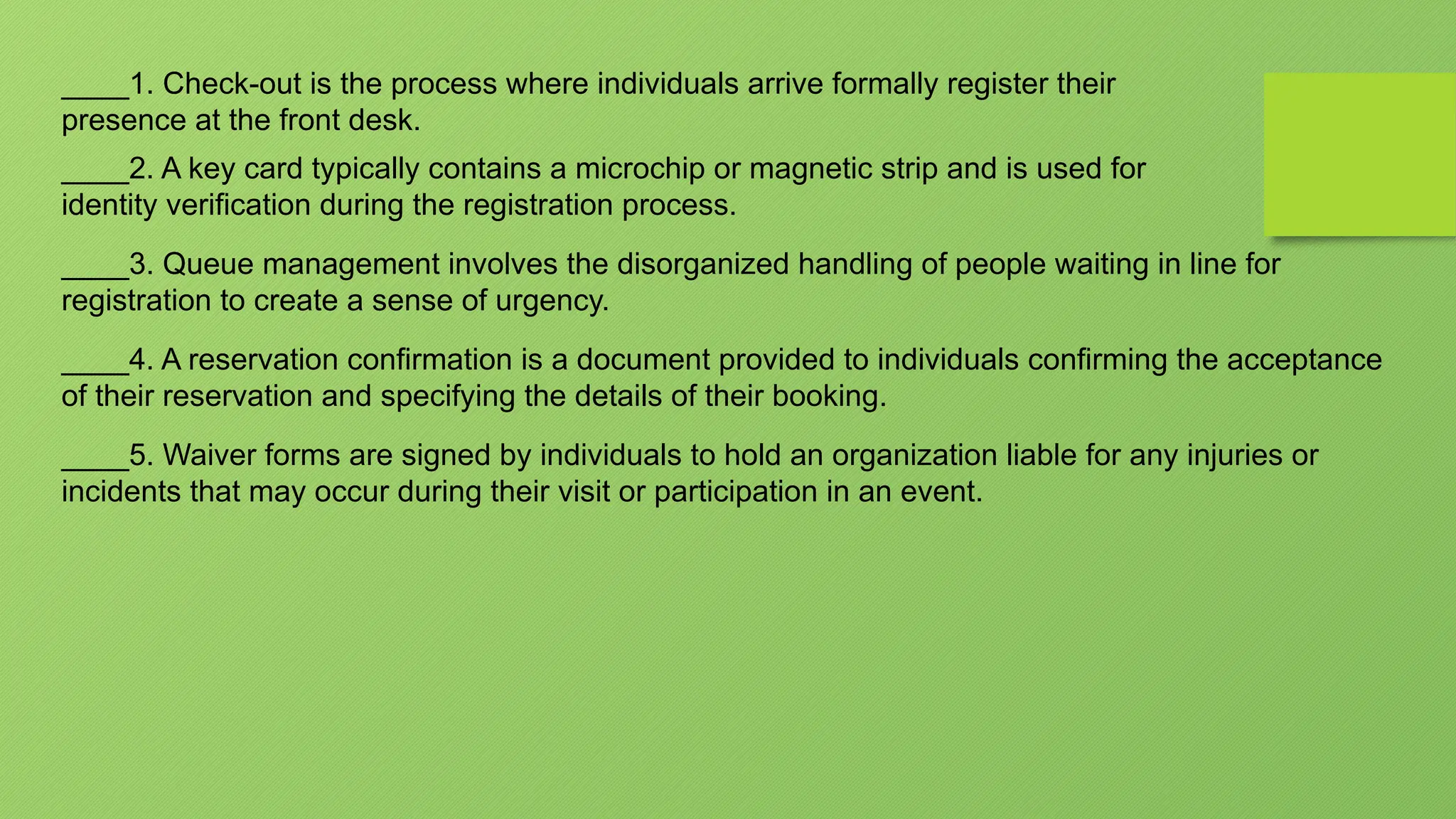 ____1. Check-out is the process where individuals arrive formally register their
presence at the front desk.
____2. A key card typically contains a microchip or magnetic strip and is used for
identity verification during the registration process.
____3. Queue management involves the disorganized handling of people waiting in line for
registration to create a sense of urgency.
____4. A reservation confirmation is a document provided to individuals confirming the acceptance
of their reservation and specifying the details of their booking.
____5. Waiver forms are signed by individuals to hold an organization liable for any injuries or
incidents that may occur during their visit or participation in an event.
 