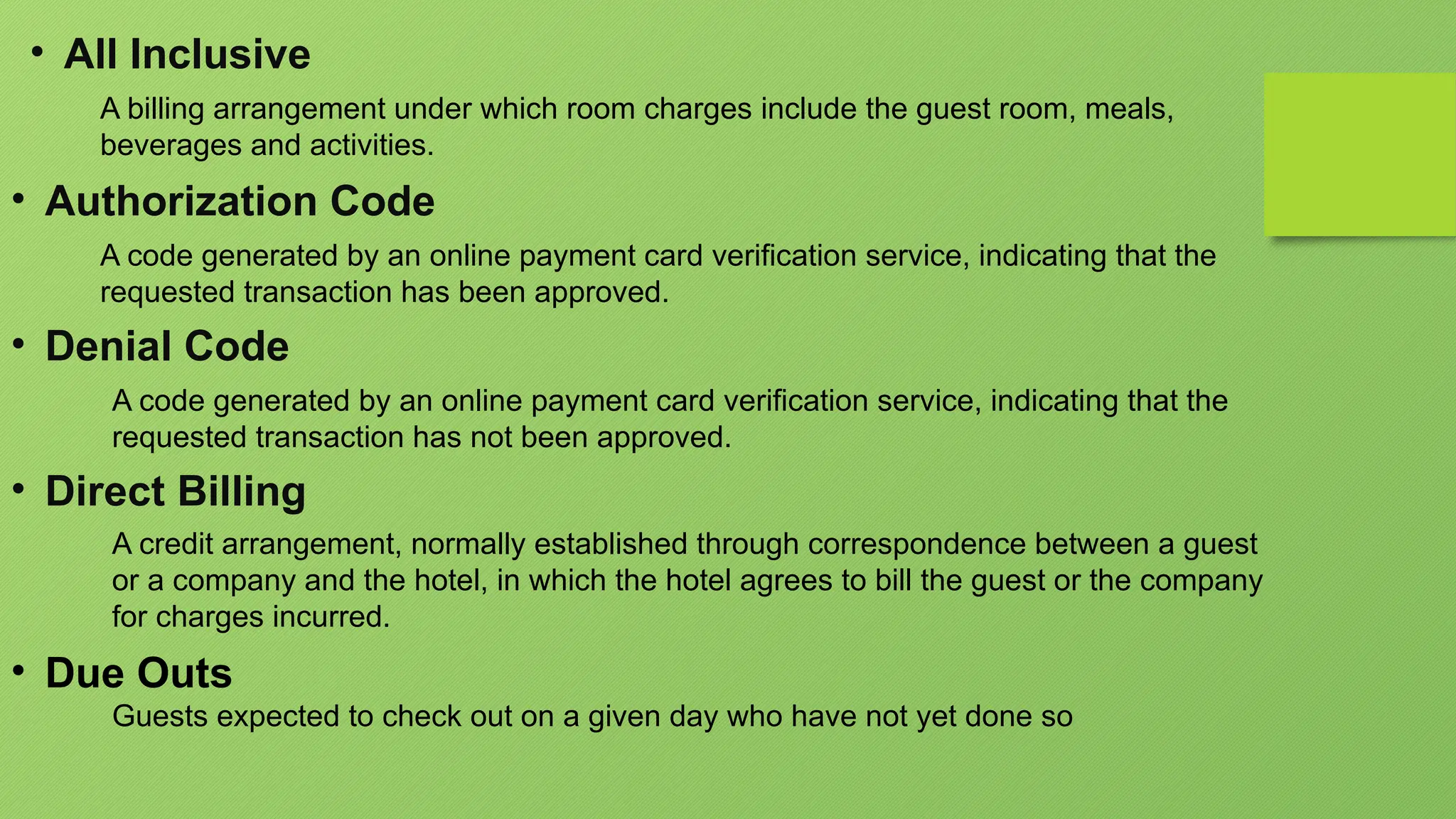 • All Inclusive
A billing arrangement under which room charges include the guest room, meals,
beverages and activities.
• Authorization Code
A code generated by an online payment card verification service, indicating that the
requested transaction has been approved.
• Denial Code
A code generated by an online payment card verification service, indicating that the
requested transaction has not been approved.
• Direct Billing
A credit arrangement, normally established through correspondence between a guest
or a company and the hotel, in which the hotel agrees to bill the guest or the company
for charges incurred.
• Due Outs
Guests expected to check out on a given day who have not yet done so
 