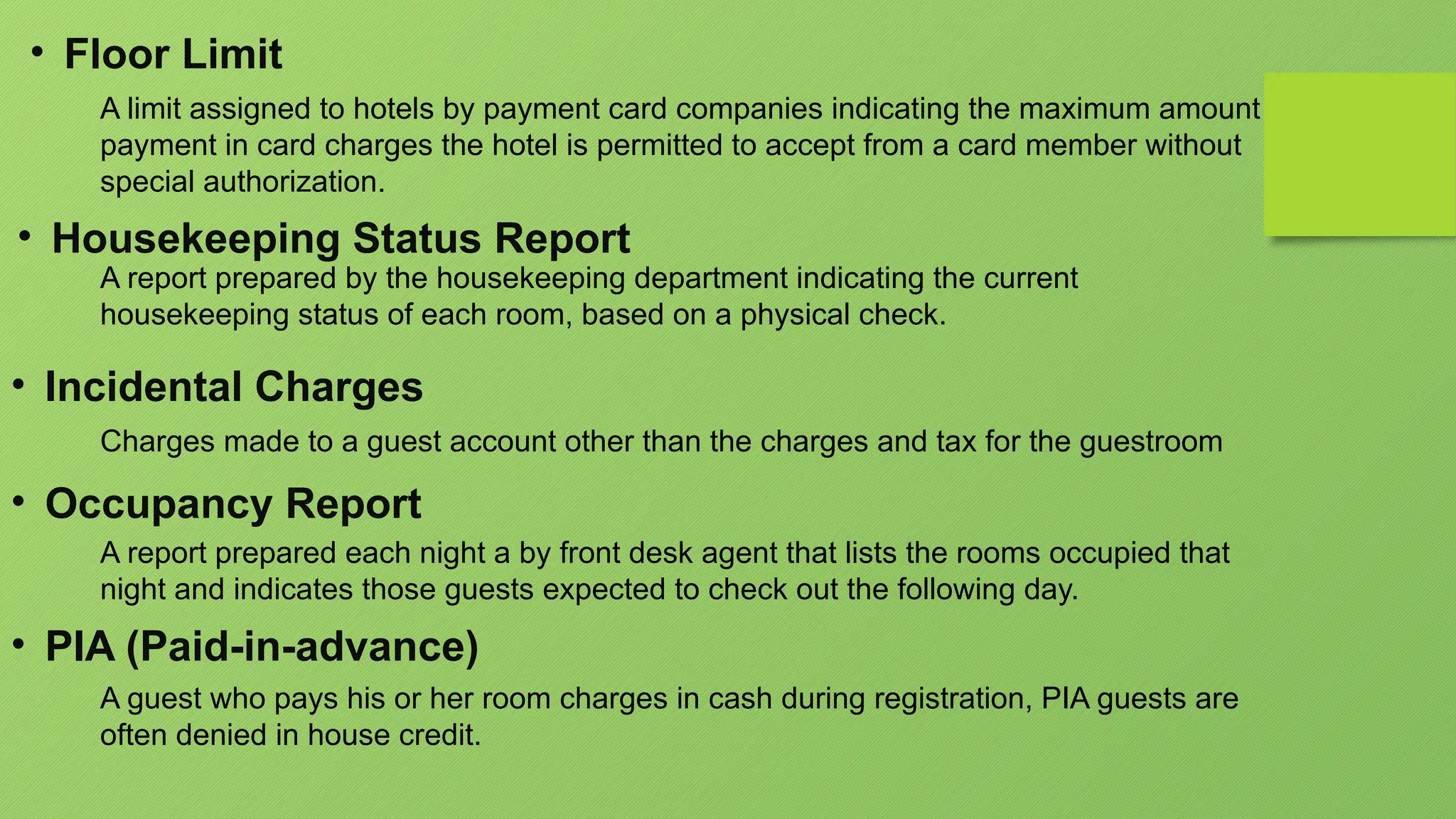 • Floor Limit
A limit assigned to hotels by payment card companies indicating the maximum amount
payment in card charges the hotel is permitted to accept from a card member without
special authorization.
• Housekeeping Status Report
A report prepared by the housekeeping department indicating the current
housekeeping status of each room, based on a physical check.
• Incidental Charges
Charges made to a guest account other than the charges and tax for the guestroom
• Occupancy Report
A report prepared each night a by front desk agent that lists the rooms occupied that
night and indicates those guests expected to check out the following day.
• PIA (Paid-in-advance)
A guest who pays his or her room charges in cash during registration, PIA guests are
often denied in house credit.
 