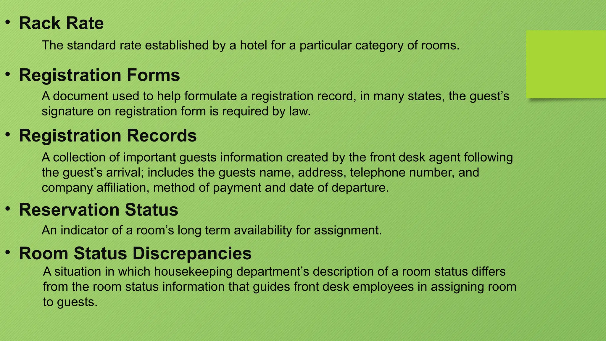 • Rack Rate
The standard rate established by a hotel for a particular category of rooms.
• Registration Forms
A document used to help formulate a registration record, in many states, the guest’s
signature on registration form is required by law.
• Registration Records
A collection of important guests information created by the front desk agent following
the guest’s arrival; includes the guests name, address, telephone number, and
company affiliation, method of payment and date of departure.
• Reservation Status
An indicator of a room’s long term availability for assignment.
• Room Status Discrepancies
A situation in which housekeeping department’s description of a room status differs
from the room status information that guides front desk employees in assigning room
to guests.
 