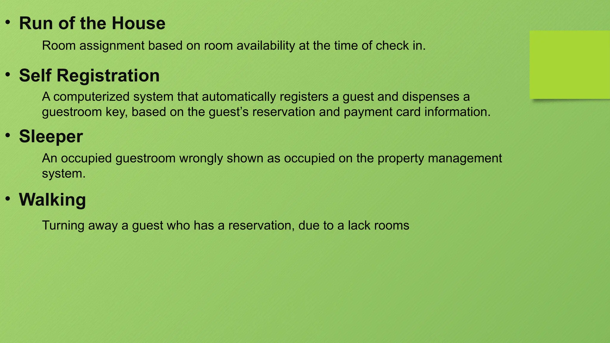 • Run of the House
Room assignment based on room availability at the time of check in.
• Self Registration
A computerized system that automatically registers a guest and dispenses a
guestroom key, based on the guest’s reservation and payment card information.
• Sleeper
An occupied guestroom wrongly shown as occupied on the property management
system.
• Walking
Turning away a guest who has a reservation, due to a lack rooms
 