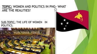 TOPIC: WOMEN AND POLITICS IN PNG- WHAT
ARE THE REALITIES?
SUB-TOPIC: THE LIFE OF WOMEN IN
POLITICS.
 