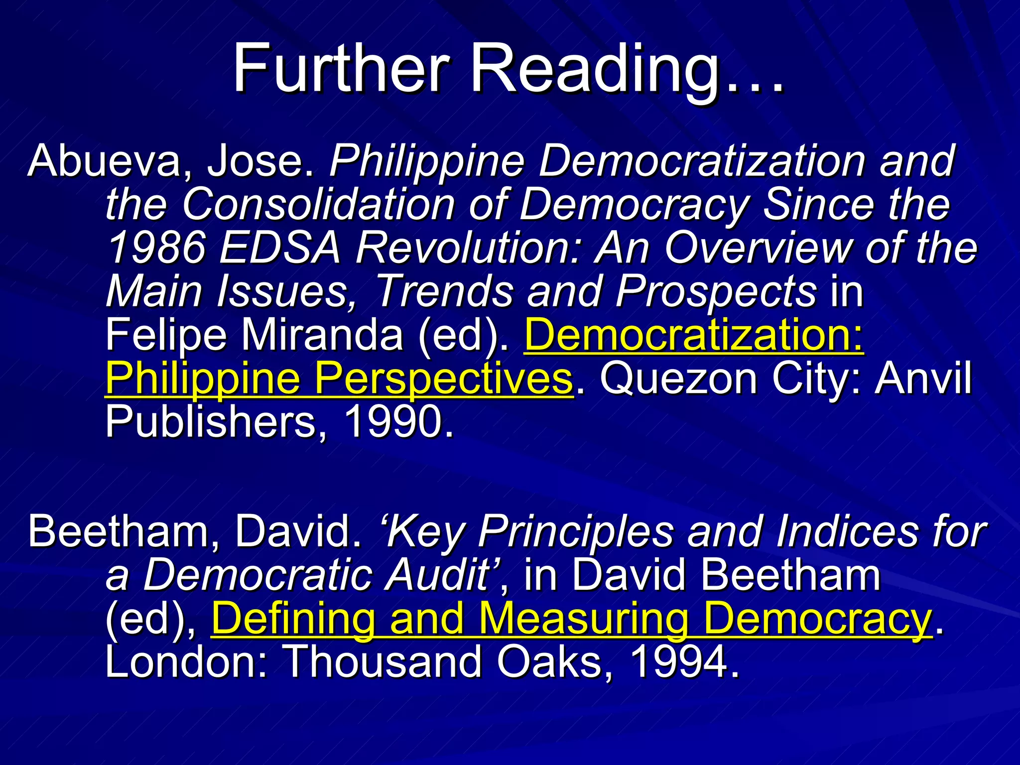 Further Reading… Abueva, Jose.  Philippine Democratization and the Consolidation of Democracy Since the 1986 EDSA Revolution: An Overview of the Main Issues, Trends and Prospects  in Felipe Miranda (ed).  Democratization: Philippine Perspectives . Quezon City: Anvil Publishers, 1990. Beetham, David.  ‘Key Principles and Indices for a Democratic Audit’ , in David Beetham (ed),  Defining and Measuring Democracy . London: Thousand Oaks, 1994. 