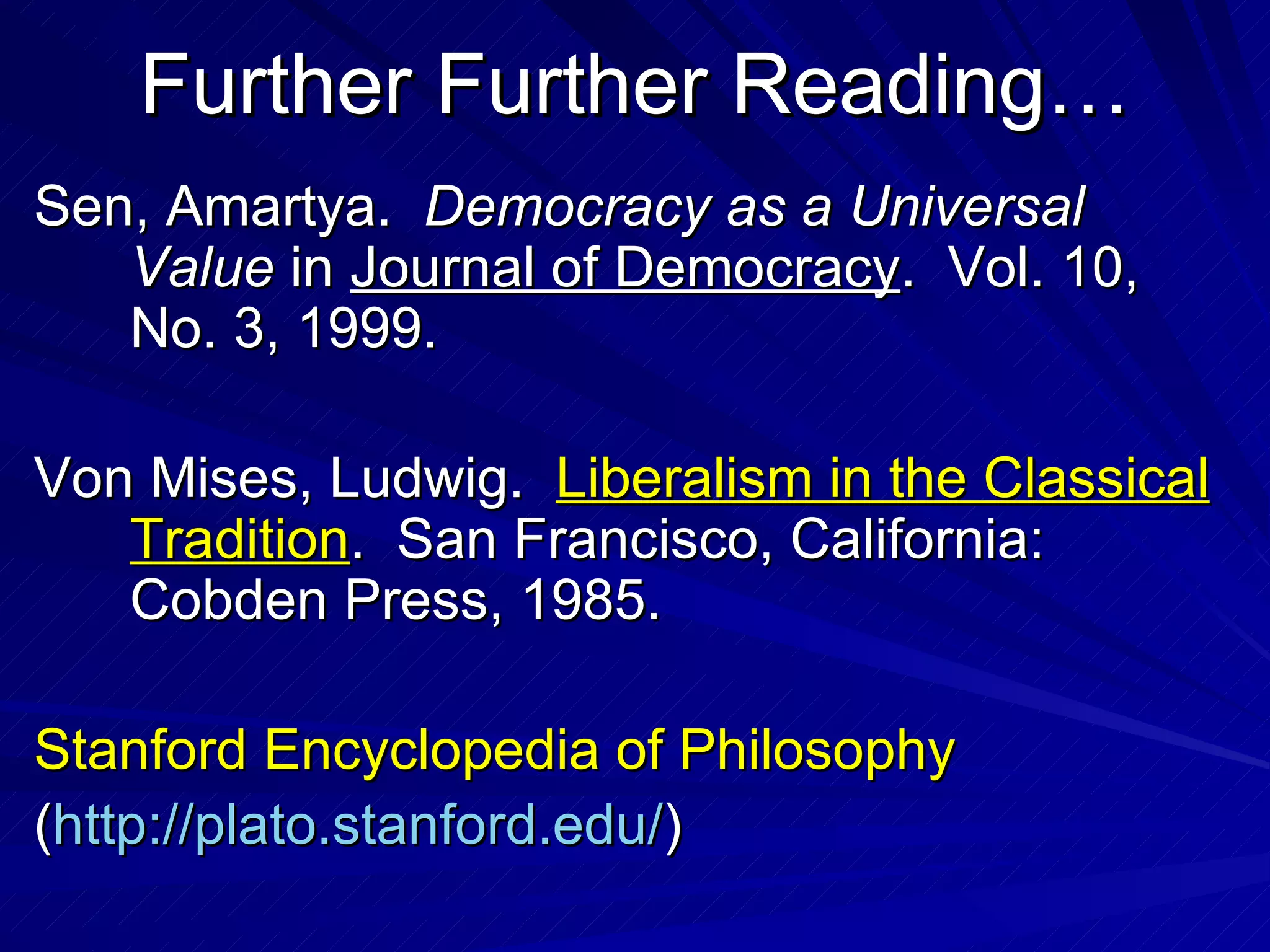 Further Further Reading… Sen, Amartya.  Democracy as a Universal Value  in  Journal of Democracy .  Vol. 10, No. 3, 1999. Von Mises, Ludwig.  Liberalism in the Classical Tradition .  San Francisco, California: Cobden Press, 1985. Stanford Encyclopedia of Philosophy ( http: //plato . stanford . edu/ ) 