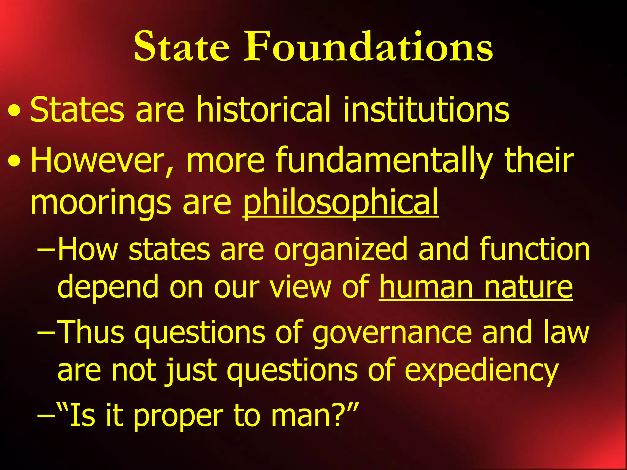 State Foundations States are historical institutions However, more fundamentally their moorings are philosophical How states are organized and function depend on our view of human nature Thus questions of governance and law are not just questions of expediency “Is it proper to man?”