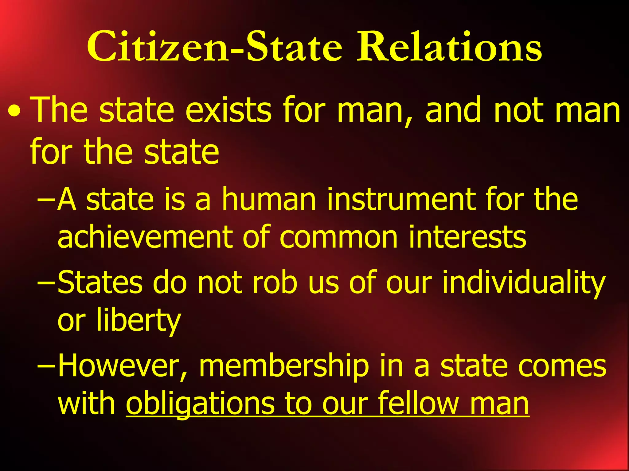 Citizen-State Relations The state exists for man, and not man for the state A state is a human instrument for the achievement of common interests States do not rob us of our individuality or liberty However, membership in a state comes with obligations to our fellow man