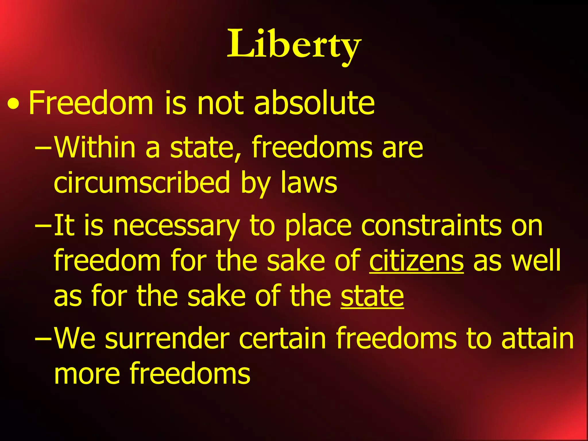 Liberty Freedom is not absolute Within a state, freedoms are circumscribed by laws It is necessary to place constraints on freedom for the sake of citizens as well as for the sake of the state We surrender certain freedoms to attain more freedoms