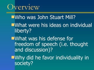 Overview Who was John Stuart Mill? What were his ideas on individual liberty? What was his defense for freedom of speech (i.e. thought and discussion)? Why did he favor individuality in society? 