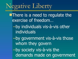 Negative Liberty There is a need to regulate the exercise of freedom… by individuals vis-à-vis other individuals by government vis-à-vis those whom they govern by society vis-à-vis the demands made on government 