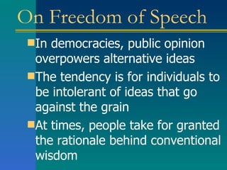 On Freedom of Speech In democracies, public opinion  overpowers alternative ideas The tendency is for individuals to be intolerant of ideas that go against the grain At times, people take for granted the rationale behind conventional wisdom  