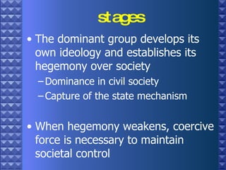 stages The dominant group develops its own ideology and establishes its hegemony over society Dominance in civil society  Capture of the state mechanism When hegemony weakens, coercive force is necessary to maintain societal control 