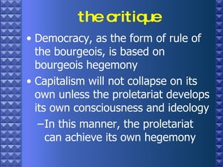 the critique Democracy, as the form of rule of the bourgeois, is based on bourgeois hegemony Capitalism will not collapse on its own unless the proletariat develops its own consciousness and ideology In this manner, the proletariat can achieve its own hegemony 