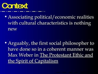 Context Associating political/economic realities with cultural characteristics is nothing new Arguably, the first social philosopher to have done so in a coherent manner was Max Weber in  The Protestant Ethic and the Spirit of Capitalism 