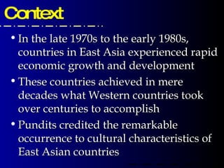 Context In the late 1970s to the early 1980s, countries in East Asia experienced rapid economic growth and development These countries achieved in mere decades what Western countries took over centuries to accomplish Pundits credited the remarkable occurrence to cultural characteristics of East Asian countries 