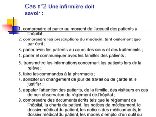 Cas n°2 Une infirmière doit
savoir :
1. comprendre et parler au moment de l’accueil des patients à
l’hôpital ;
2. comprendre les prescriptions du médecin, tant oralement que
par écrit ;
3. parler avec les patients au cours des soins et des traitements ;
4. parler et communiquer avec les familles des patients ;
5. transmettre les informations concernant les patients lors de la
relève ;
6. faire les commandes à la pharmacie ;
7. solliciter un changement de jour de travail ou de garde et le
justifier ;
8. appeler l’attention des patients, de la famille, des visiteurs en cas
de non observation du règlement de l’hôpital ;
9. comprendre des documents écrits tels que le règlement de
l’hôpital, la charte du patient, les notices de médicament, le
dossier médical du patient, les notices des médicaments, le
dossier médical du patient, les modes d’emploi d’un outil ou
 