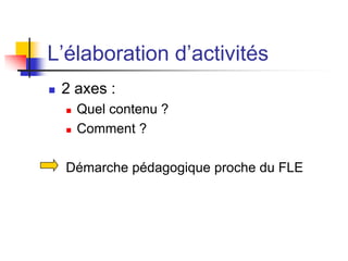 L’élaboration d’activités
 2 axes :
 Quel contenu ?
 Comment ?
Démarche pédagogique proche du FLE
 