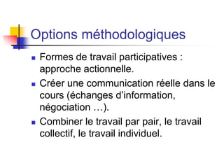 Options méthodologiques
 Formes de travail participatives :
approche actionnelle.
 Créer une communication réelle dans le
cours (échanges d’information,
négociation …).
 Combiner le travail par pair, le travail
collectif, le travail individuel.
 