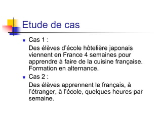 Etude de cas
 Cas 1 :
Des élèves d’école hôtelière japonais
viennent en France 4 semaines pour
apprendre à faire de la cuisine française.
Formation en alternance.
 Cas 2 :
Des élèves apprennent le français, à
l’étranger, à l’école, quelques heures par
semaine.
 