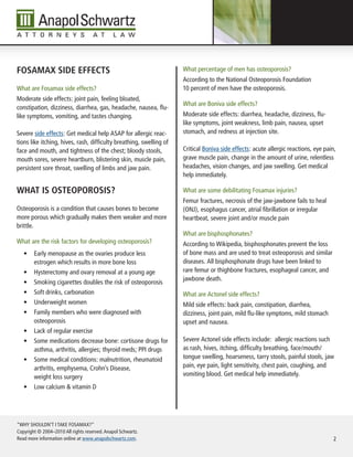 Fosamax side eFFeCts                                                 What percentage of men has osteoporosis?
                                                                     According to the National Osteoporosis Foundation
What are Fosamax side effects?                                       10 percent of men have the osteoporosis.
Moderate side effects: joint pain, feeling bloated,
                                                                     What are Boniva side effects?
constipation, dizziness, diarrhea, gas, headache, nausea, flu-
like symptoms, vomiting, and tastes changing.                        Moderate side effects: diarrhea, headache, dizziness, flu-
                                                                     like symptoms, joint weakness, limb pain, nausea, upset
Severe side effects: Get medical help ASAP for allergic reac-        stomach, and redness at injection site.
tions like itching, hives, rash, difficulty breathing, swelling of
face and mouth, and tightness of the chest; bloody stools,           Critical Boniva side effects: acute allergic reactions, eye pain,
mouth sores, severe heartburn, blistering skin, muscle pain,         grave muscle pain, change in the amount of urine, relentless
persistent sore throat, swelling of limbs and jaw pain.              headaches, vision changes, and jaw swelling. Get medical
                                                                     help immediately.

What is osteoporosis?                                                What are some debilitating Fosamax injuries?
                                                                     Femur fractures, necrosis of the jaw-jawbone fails to heal
Osteoporosis is a condition that causes bones to become              (ONJ), esophagus cancer, atrial fibrillation or irregular
more porous which gradually makes them weaker and more               heartbeat, severe joint and/or muscle pain
brittle.
                                                                     What are bisphosphonates?
What are the risk factors for developing osteoporosis?               According to Wikipedia, bisphosphonates prevent the loss
   •	 Early menopause as the ovaries produce less                    of bone mass and are used to treat osteoporosis and similar
      estrogen which results in more bone loss                       diseases. All bisphosphonate drugs have been linked to
   •	 Hysterectomy and ovary removal at a young age                  rare femur or thighbone fractures, esophageal cancer, and
                                                                     jawbone death.
   •	 Smoking cigarettes doubles the risk of osteoporosis
   •	 Soft drinks, carbonation                                       What are Actonel side effects?
   •	 Underweight women                                              Mild side effects: back pain, constipation, diarrhea,
   •	 Family members who were diagnosed with                         dizziness, joint pain, mild flu-like symptoms, mild stomach
      osteoporosis                                                   upset and nausea.
   •	 Lack of regular exercise
   •	 Some medications decrease bone: cortisone drugs for            Severe Actonel side effects include: allergic reactions such
      asthma, arthritis, allergies; thyroid meds; PPI drugs          as rash, hives, itching, difficulty breathing, face/mouth/
   •	 Some medical conditions: malnutrition, rheumatoid              tongue swelling, hoarseness, tarry stools, painful stools, jaw
      arthritis, emphysema, Crohn’s Disease,                         pain, eye pain, light sensitivity, chest pain, coughing, and
      weight loss surgery                                            vomiting blood. Get medical help immediately.
   •	 Low calcium & vitamin D




“WHY SHOULDN’T I TAKE FOSAMAX?”
Copyright © 2004–2010 All rights reserved. Anapol Schwartz.
Read more information online at www.anapolschwartz.com.                                                                              2
 