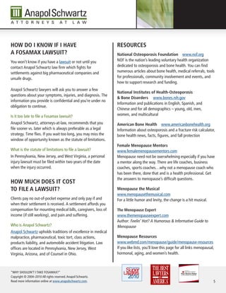 hoW do i knoW iF i have                                        resourCes
a Fosamax LaWsuit?                                             national osteoporosis Foundation www.nof.org
You won’t know if you have a lawsuit or not until you          NOF is the nation’s leading voluntary health organization
contact Anapol Schwartz law firm which fights for              dedicated to osteoporosis and bone health. You can find
settlements against big pharmaceutical companies and           numerous articles about bone health, medical referrals, tools
unsafe drugs.                                                  for professionals, community involvement and events, and
                                                               how to support research and funding.
Anapol Schwartz lawyers will ask you to answer a few
                                                               national institutes of health-osteoporosis
questions about your symptoms, injuries, and diagnosis. The
                                                               & bone disorders www.bones.nih.gov
information you provide is confidential and you’re under no
                                                               Information and publications in English, Spanish, and
obligation to continue.
                                                               Chinese and for all demographics – young, old, men,
Is it too late to file a Fosamax lawsuit?                      women, and multicultural

Anapol Schwartz, attorneys-at-law, recommends that you         american bone health www.americanbonehealth.org
file sooner vs. later which is always preferable as a legal    Information about osteoporosis and a fracture risk calculator,
strategy. Time flies. If you wait too long, you may miss the   bone health news, facts, figures, and fall protection
window of opportunity known as the statute of limitations.
                                                               Female menopause mentors
What is the statute of limitations to file a lawsuit?          www.femalemenopausementors.com
In Pennsylvania, New Jersey, and West Virginia, a personal     Menopause need not be overwhelming especially if you have
injury lawsuit must be filed within two years of the date      a mentor along the way. There are life coaches, business
when the injury occurred.                                      coaches, sports coaches…why not a menopause coach who
                                                               has been there, done that and is a health professional. Get
                                                               the answers to menopause’s difficult questions.
hoW muCh does it Cost
to FiLe a LaWsuit?                                             menopause the musical
                                                               www.menopausethemusical.com
Clients pay no out-of-pocket expense and only pay if and       For a little humor and levity, the change is a hit musical.
when their settlement is received. A settlement affords you
compensation for mounting medical bills, caregivers, loss of   the menopause expert
income (if still working), and pain and suffering.             www.themenopauseexpert.com
                                                               Author: Feelin’ Hot? A Humorous & Informative Guide to
Who is Anapol Schwartz?                                        Menopause
Anapol Schwartz upholds traditions of excellence in medical
malpractice, pharmaceutical, toxic tort, class actions,        menopause resources
products liability, and automobile accident litigation. Law    www.webmd.com/menopause/guide/menopause-resources
offices are located in Pennsylvania, New Jersey, West          If you like lists, you’ll love this page for all links menopausal,
Virginia, Arizona, and of Counsel in Ohio.                     hormonal, aging, and women’s health.



“WHY SHOULDN’T I TAKE FOSAMAX?”
Copyright © 2004–2010 All rights reserved. Anapol Schwartz.
Read more information online at www.anapolschwartz.com.                                                                         5
 