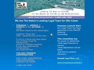 [object Object],Fosamax Lawsuit Alert Our Legal Team has been appointed to the Plaintiff Steering Committee This committee has  the power to determine: -what legal theories to pursue,  -what depositions will be taken  and how to conduct discovery. Powell Law Firm, L.C. www.FosamaxLawsuit.com We Are The Nation’s Leading Legal Team for ONJ Cases 