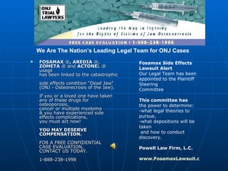 [object Object],Fosamax Side Effects Lawsuit Alert Our Legal Team has been appointed to the Plaintiff Steering Committee This committee has  the power to determine: -what legal theories to pursue,  -what depositions will be taken  and how to conduct discovery. Powell Law Firm, L.C. www.FosamaxLawsuit.com We Are The Nation’s Leading Legal Team for ONJ Cases 