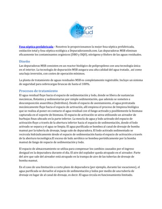 Fosa séptica prefabricada - Nosotros le proporcionamos la mejor fosa séptica prefabricada,
oxidación total y fosa séptica ecológica a Depuradorasmsb.com. Las depuradoras MSB eliminan
eficazmente los contaminantes orgánicos (DBO y DQO), nitrógeno y fósforo de las aguas residuales.
Diseño
Las depuradoras MSB consisten en un reactor biológico de polipropileno con una tecnología única
en el interior. La tecnología de depuración MSB asegura una alta calidad del agua tratada , así como
una baja inversión, con costes de operación mínimos.
La planta de tratamiento de aguas residuales MSB es completamente registrable. Incluye un sistema
de seguridad para sobrecargas bruscas de hasta el 100%.
Procesos de tratamiento
El agua residual fluye hacia el espacio de sedimentación y lodo, donde se libera de sustancias
mecánicas, flotantes y sedimentarias por simple sedimentación, que además se someten a
descomposición anaeróbica (hidrólisis). Desde el espacio de asentamiento, el agua pretratada
mecánicamente fluye hacia el espacio de activación, allí empieza el proceso de limpieza biológica
que se realiza al poner en contacto el agua residual con el fango activado y posiblemente la biomasa
capturada en el soporte de biomasa. El espacio de activación se airea utilizando un aireador de
burbujas finas ubicado en la parte inferior. La mezcla de agua y lodo activado del espacio de
activación fluye a través de la abertura inferior hacia el espacio de sedimentación, donde el lodo
activado se separa y el agua se limpia. El agua purificada se bombea al canal de drenaje de bomba
mamut por la tubería de drenaje, luego sale de depuradora. El lodo activado sedimentado se
recircula hidráulicamente desde el espacio de sedimentación hasta el espacio de activación a través
de la abertura tecnológica.El exceso de lodo aeróbico se bombea periódicamente por la bomba
mamut de fango de espacio de sedimentación y lodo.
El espacio de almacenamiento se utiliza para compensar los cambios causados por el ingreso
desigual en la depuradora durante el día. El aire del soplador queda atrapado en el aireador. Parte
del aire que sale del aireador está atrapado en la trampa de aire de las tuberías de drenaje de
bomba mamut.
En el caso de una limitación a corto plazo de depuradora (por ejemplo, durante las vacaciones), el
agua purificada se devuelve al espacio de sedimentación y lodos por medio de una tubería de
drenaje en lugar de al canal de drenaje, es decir. El agua circula en funcionamiento limitado.
 