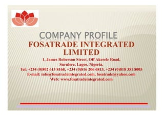 COMPANY PROFILE
FOSATRADE INTEGRATED
LIMITED
1, James Roberson Street, Off Akerele Road,
Surulere, Lagos, Nigeria.
Tel: +234 (0)802 613 8168, +234 (0)816 206 6813, +234 (0)818 351 8005
E-mail: info@fosatradeintegrated.com, fosatrade@yahoo.com
Web: www.fosatradeintegrated.com
1
 