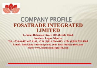 COMPANY PROFILE
FOSATRADE INTEGRATED
LIMITED
1, James Roberson Street, Off Akerele Road,
Surulere, Lagos, Nigeria.
Tel: +234 (0)802 613 8168, +234 (0)816 206 6813, +234 (0)818 351 8005
E-mail: info@fosatradeintegrated.com, fosatrade@yahoo.com
Web: www.fosatradeintegrated.com
1
 