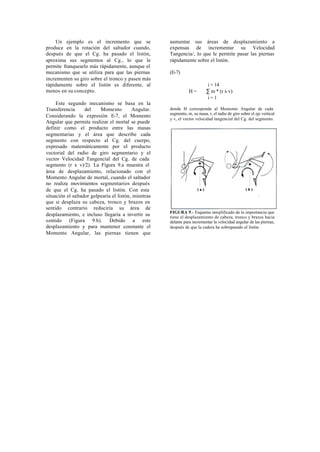 Un ejemplo es el incremento que se                aumentar sus áreas de desplazamiento a
produce en la rotación del saltador cuando,           expensas de incrementar su Velocidad
después de que el Cg. ha pasado el listón,            Tangencia/, lo que le permite pasar las piernas
aproxima sus segmentos al Cg., lo que le              rápidamente sobre el listón.
permite franquearlo más rápidamente, aunque el
mecanismo que se utiliza para que las piernas         (E-7)
incrementen su giro sobre el tronco y pasen más
rápidamente sobre el listón es diferente, al                               i = 14
menos en su concepto.                                            H=        ∑ m * (r x v)
                                                                           i=1
     Este segundo mecanismo se basa en la
Transferencia      del    Momento         Angular.    donde H corresponde al Momento Angular de cada
                                                      segmento, m, su masa, r, el radio de giro sobre el eje vertical
Considerando la expresión E-7, el Momento
                                                      y v, el vector velocidad tangencial del Cg. del segmento.
Angular que permite realizar el mortal se puede
definir como el producto entre las masas
segmentarias y el área que describe cada
segmento con respecto al Cg. del cuerpo,
expresado matemáticamente por el producto
vectorial del radio de giro segmentario y el
vector Velocidad Tangencial del Cg. de cada
segmento (r x v)/2). La Figura 9.a muestra el
área de desplazamiento, relacionado con el
Momento Angular de mortal, cuando el saltador
no realiza movimientos segmentarios después
de que el Cg. ha pasado el listón. Con esta
situación el saltador golpearía el listón, mientras
que si desplaza su cabeza, tronco y brazos en
sentido contrario reduciría su área de
                                                      FIGURA 9.- Esquema simplificado de la importancia que
desplazamiento, e incluso llegaría a invertir su      tiene el desplazamiento de cabeza, tronco y brazos hacia
sentido (Figura 9.b). Debido a este                   delante para incrementar la velocidad angular de las piernas,
desplazamiento y para mantener constante el           después de que la cadera ha sobrepasado el listón.
Momento Angular, las piernas tienen que
 