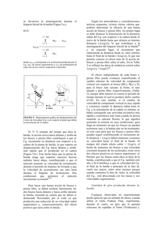 se favorezca la amortiguación durante el                               Según los antecedentes y consideraciones
Impacto Inicial de la batida (Figura 5.a.).                       teóricas expuestas, existen ciertos valores que
                                                                  podrían determinar la eficacia de una buena
(E-5)                                                             acción de brazos y pierna libre. En primer lugar
                                                                  se debe destacar la disminución de la distancia
                      i = 14                                      radial del Cg. con respecto a la cadera desde el
                        ∑         m(i)       ay(i)                inicio de la batida hasta que alcanza su mínima
                      i=1                                         distancia (-L(cg/c)), lo que contribuye a la
           ay(Cg) = -----------------------------                 amortiguación del Impacto Inicial de la batida(6)
                      i = 14                                      y, en segundo lugar, el incremento que
                        ∑         m(i)                            experimenta la distancia desde su valor mínimo
                      i=1                                         hasta el final de la batida (+L(cg/c)), lo que nos
                                                                  permite conocer el efecto neto de la acción de
donde ay(C g), corresponde a la aceleración producida por el      brazos y pierna libre sobre el salto. En la Tabla
Cg., m(i), las masas segmentarias y ay(i), las aceleraciones de   2 se reflejan los datos de tendencia central sobre
cada uno de los catorce segmentos corporales.
                                                                  -L(cg/c) y + L(cg/C)(6).

                                                                       El efecto independiente de cada brazo y
                                                                  pierna libre puede evaluarse cuantificando el
                                                                  cambio máximo de velocidad de componente
                                                                  vertical con respecto al tronco (BCy, BLy y Py
                                                                  para el brazo más cercano al listón, el más
                                                                  alejado y pierna libre, respectivamente, (Tabla
                                                                  2), aunque debe tenerse en cuenta el período de
                                                                  tiempo durante el cual se produce dicho cambio
                                                                  (t1-t0). En este sentido, si el cambio de
                                                                  velocidad de componente vertical es muy rápido
                                                                  y comienza cuando la distancia radial entre el
                                                                  Cg. y la articulación de la cadera es mínima, se
                                                                  habrá conseguido una actividad excéntrica más
                                                                  rápida y concéntrica más lenta cuando la pierna
FIGURA 5.- Representación gráfica del desplazamiento del
Centro de Gravedad (Cg.) con respecto al punto que define         mantiene su máxima flexión, lo que significa
la articulación de la cadera.                                     aumentar la tensión en esas condiciones, pero
                                                                  llega un momento en que los brazos no pueden
                                                                  acelerarse más y la batida aún no ha terminado;
     El 71 % restante del tiempo que dura la                      en este caso para que los brazos y pierna libre
batida, la acción activa hacia delante y arriba de                puedan seguir contribuyendo al incremento de
los brazos y pierna libre contribuyen a que el                    la distancia + L(cg/c) deben mantener constante
Cg. incremente su distancia con respecto a la                     su velocidad hasta el final de la batida. Al
cadera de la pierna de batida, lo que supone un                   margen del citado efecto sobre + L(cg/c), el
desplazamiento del Cg. hacia delante y arriba                     hecho de mantener los brazos a una velocidad
más rápido que el producido en la cadera                          constante después de ser acelerados, tiene otros
(Figura 5.b.). Este hecho hace que la pierna de                   dos efectos positivos no menos importantes: a)
batida tenga que soportar mayores fuerzas                         Permite que los brazos estén altos al final de la
radiales hacia abajo, contribuyendo a que el                      batida, contribuyendo a que el Cg. también esté
músculo aumente su velocidad de estiramiento                      alto y b) Contribuye a que la velocidad del Cg.
durante el período de Impulso de Frenado y que                    al final de la batida o principio de la fase de
la velocidad de acortamiento sea más lenta                        vuelo sea mayor, entre otras razones porque
durante el Impulso de Aceleración. Dos                            cuando comienza la fase de vuelo, la velocidad
condiciones que permiten al músculo                               del Cg., está r elacionada con las masas y sus
incrementar su tensión(19).                                       velocidades segmentarias.

     Para hacer una buena acción de brazos y                          Cantidad de giro producida durante la
pierna libre, se deben acelerar fuertemente los                   batida.
dos brazos hacia delante y hacia arriba durante
la batida, teniendo en cuenta que no deben ir                           Cualquier observador no experimentado
demasiado flexionados por el codo ya que                          puede apreciar que un saltador de altura, cuando
produciría una reducción de su velocidad radial                   utiliza el estilo Fosbury Flop, experimenta,
segmentaria y, consecuentemente, del efecto                       durante el vuelo, un giro que le permite
positivo que tiene sobre la batida.                               colocarse de espaldas al listón (Tirabuzón) y
 