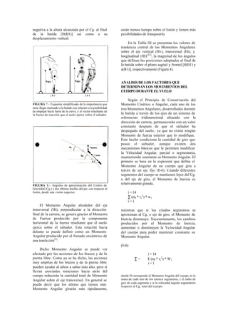 negativa a la altura alcanzada por el Cg. al final                 están menos tiempo sobre el listón y tienen más
de la batida [H(B1)] así como a su                                 posibilidades de franquearlo.
desplazamiento vertical.
                                                                        En la Tabla III se presentan los valores de
                                                                   tendencia central de los Momentos Angulares
                                                                   sobre el eje vertical (Hv), transversal (Ht), y
                                                                   longitudinal (HI)(22), la magnitud de los ángulos
                                                                   que definen las posiciones adoptadas al final de
                                                                   la batida sobre el plano sagital y frontal [ß(B1) y
                                                                   a(B1)], respectivamente (Figura 4).


                                                                   ANALISIS DE LOS FACTORES QUE
                                                                   DETERMINAN LOS MOVIMIENTOS DEL
                                                                   CUERPO DURANTE EL VUELO

                                                                        Según el Principio de Conservación del
FIGURA 7.- Esquema simplificado de la importancia que              Momento Cinético o Angular, cada uno de los
tiene llegar inclinado a la batida con relación a la posibilidad   tres Momentos Angulares, desarrollados durante
de empujar hacia fuera de la curva, y el vector resultante de
la fuerza de reacción que el suelo ejerce sobre el saltador.       la batida a través de los ejes de un sistema de
                                                                   referencias tridimensional alineado con la
                                                                   dirección de carrera, permanecerán con un valor
                                                                   constante después de que el saltador ha
                                                                   despegado del suelo, ya que no existe ningún
                                                                   Momento de fuerza exterior que lo modifique.
                                                                   Este hecho condiciona la cantidad de giro que
                                                                   posee el saltador, aunque existen dos
                                                                   mecanismos básicos que le permiten modificar
                                                                   la Velocidad Angular, parcial o segmentaria,
                                                                   manteniendo constante su Momento Angular. El
                                                                   primero se basa en la expresión que define el
                                                                   Momento Angular de un cuerpo que gira a
                                                                   través de un eje fijo (E-6). Cuando diferentes
                                                                   segmentos del cuerpo se mantienen lejos del Cg.
                                                                   o del eje de giro, el Momento de Inercia es
FIGURA 8.- Angulos de aproximación del Centro de
                                                                   relativamente grande,
Gravedad (Cg.) y dos últimas huellas del pie, con respecto al
listón, desde una visión superior.                                      i = 14
                                                                        ∑ (mi * ri 2 ) * w1
                                                                        i=1
     El Momento Angular alrededor del eje
transversal (Ht), perpendicular a la dirección                     mientras que si los citados segmentos se
final de la carrera, se genera gracias al Momento                  aproximan al Cg. o eje de giro, el Momento de
de Fuerza producido por la componente                              Inercia disminuye. Necesariamente, los cambios
horizontal de la fuerza resultante que el suelo                    producidos por el Momento de Inercia,
ejerce sobre el saltador. Esta rotación hacia                      aumentan o disminuyen la Ve locidad Angular
delante se puede definir como un Momento                           del cuerpo para poder mantener constante su
Angular producido por el frenado excéntrico de                     Momento Angular.
una traslación(5).
                                                                   (E-6)
     Dicho Momento Angular se puede ver
afectado por las acciones de los brazos y de la                                        i = 14
pierna libre. Como ya se ha dicho, las acciones                              ∑=        E (mi * ri 2 ) * W i
muy amplias de los brazos y de la pierna libre                                         i=1
pueden ayudar al atleta a saltar más alto, pero si
llevan asociadas rotaciones hacia atrás del
cuerpo reducirán la cantidad total de Momento                      donde H corresponde al Momento Angular del cuerpo, m la
Angular sobre el eje transversal. En general se                    masa de cada uno de los catorce segmentos, r el radio de
                                                                   giro de cada segmento y w la velocidad angular segmentaria
puede decir que los atletas que tienen más                         respecto al Cg. total del cuerpo.
Momento Angular girarán más rápidamente,
 