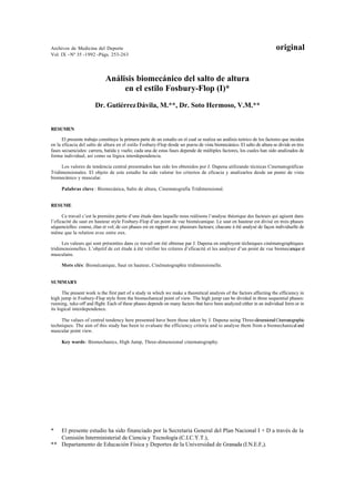 Archivos de Medicina del Deporte                                                                                         original
Vol. IX –Nº 35 -1992 -Págs. 253-263




                             Análisis biomecánico del salto de altura
                                  en el estilo Fosbury-Flop (I)*
                       Dr. Gutiérrez Dávila, M.**, Dr. Soto Hermoso, V.M.**


RESUMEN

      El presente trabajo constituye la primera parte de un estudio en el cual se realiza un análisis teórico de los factores que inciden
en la eficacia del salto de altura en el estilo Fosbury-Flop desde un punto de vista biomecánico. El salto de altura se divide en tres
fases secuenciales: carrera, batida y vuelo; cada una de estas fases depende de múltiples factores, los cuales han sido analizados de
forma individual, así como su lógica interdependencia.

     Los valores de tendencia central presentados han sido los obtenidos por J. Dapena utilizando técnicas Cinematográficas
Tridimensionales. El objeto de este estudio ha sido valorar los criterios de eficacia y analizarlos desde un punto de vista
biomecánico y muscular.

     Palabras clave : Biomecánica, Salto de altura, Cinematografía Tridimensional.


RESUME

      Ce travail c’est la première partie d’une étude dans laquelle nous reálisons l’analyse théorique des facteurs qui agisent dans
l’eficacité du saut en hauteur style Fosbury-Flop d’un point de vue biomécanique. Le saut en hauteur est divisé en trois phases
séquencielles: course, élan et vol; de ces phases est en rapport avec plusieurs facteurs; chacune á été analysé de façon individuelle de
même que la relation avec entre eux.

      Les valeurs qui sont présentées dans ce travail ont été obtenue par J. Dapena en employent téchniques cinématographiques
tridimensionelles. L’objetif de cet étude á été vérifier les criteres d’eficacité et les analyser d’un point de vue biomecanique et
musculaire.

     Mots clés: Biomécanique, Saut en hauteur, Cinématographie tridimensionelle.


SUMMARY

      The present work is the first part of a study in which we make a theoretical analysis of the factors affecting the efficiency in
high jump in Fosbury-Flop style from the biomechanical point of view. The high jump can be divided in three sequential phases:
running, take-off and flight. Each of these phases depends on many factors that have been analyzed either in an individual form or in
its logical interdependence.

     The values of central tendency here presented have been those taken by J. Dapena using Three-dimensional Cinematographic
techniques. The aim of this study has been to evaluate the efficiency criteria and to analyse them from a biomechanical and
muscular point view.

     Key words : Biomechanics, High Jump, Three-dimensional cinematography.




*  El presente estudio ha sido financiado por la Secretaria General del Plan Nacional I + D a través de la
   Comisión Interministerial de Ciencia y Tecnología (C.I.C.Y.T.),
** Departamento de Educación Física y Deportes de la Universidad de Granada (I.N.E.F,).
 
