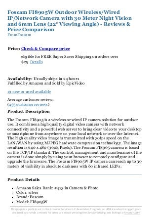 This page is a participant in the Amazon Services LLC Associates Program, an affiliate advertising program
designed to provide a means for sites to earn advertising fees by advertising and linking to Amazon.com
Foscam FI8905W Outdoor Wireless/Wired
IP/Network Camera with 30 Meter Night Vision
and 6mm Lens (22° Viewing Angle) - Reviews &
Price Comparison
FromFoscam
Price: Check & Compare price
eligible for FREE Super Saver Shipping on orders over
$25. Details
Availability: Usually ships in 24 hours
Fulfilled by Amazon and Sold by EpicVideo
19 new or used available
Average customer review:
(455 customer reviews)
Product Description
The Foscam FI8905 is a wireless or wired IP camera solution for outdoor
use. It combines a high quality digital video camera with network
connectivity and a powerful web server to bring clear video to your desktop
or smartphone from anywhere on your local network or over the Internet.
The high quality video image is transmitted with 30fps speed on the
LAN/WAN by using MJPEG hardware compression technology. The image
resultion is 640 x 480 (300k Pixels). The Foscam FI8905 camera is based
on the TCP/IP standard. The control, management and maintenance of the
camera is done simply by using your browser to remotely configure and
upgrade the firmware. The Foscam FI8905W IP camera can reach up to 30
meters of visibility in absolute darkness with 60 infrared LED's.
Product Details
Amazon Sales Rank: #423 in Camera & Photo
Color: silver
Brand: Foscam
Model: FI8905W
 