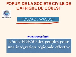 FORUM DE LA SOCIETE CIVILE DE
L’AFRIQUE DE L’OUEST
Une CEDEAO des peuples pour
une intégration régionale effective
FOSCAO / WACSOF
www.wacsof.net
 