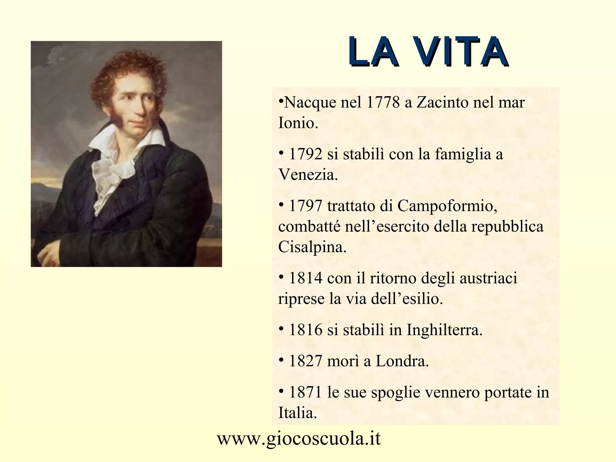 www.giocoscuola.it
LA VITALA VITA
•Nacque nel 1778 a Zacinto nel mar
Ionio.
• 1792 si stabilì con la famiglia a
Venezia.
• 1797 trattato di Campoformio,
combatté nell’esercito della repubblica
Cisalpina.
• 1814 con il ritorno degli austriaci
riprese la via dell’esilio.
• 1816 si stabilì in Inghilterra.
• 1827 morì a Londra.
• 1871 le sue spoglie vennero portate in
Italia.
 