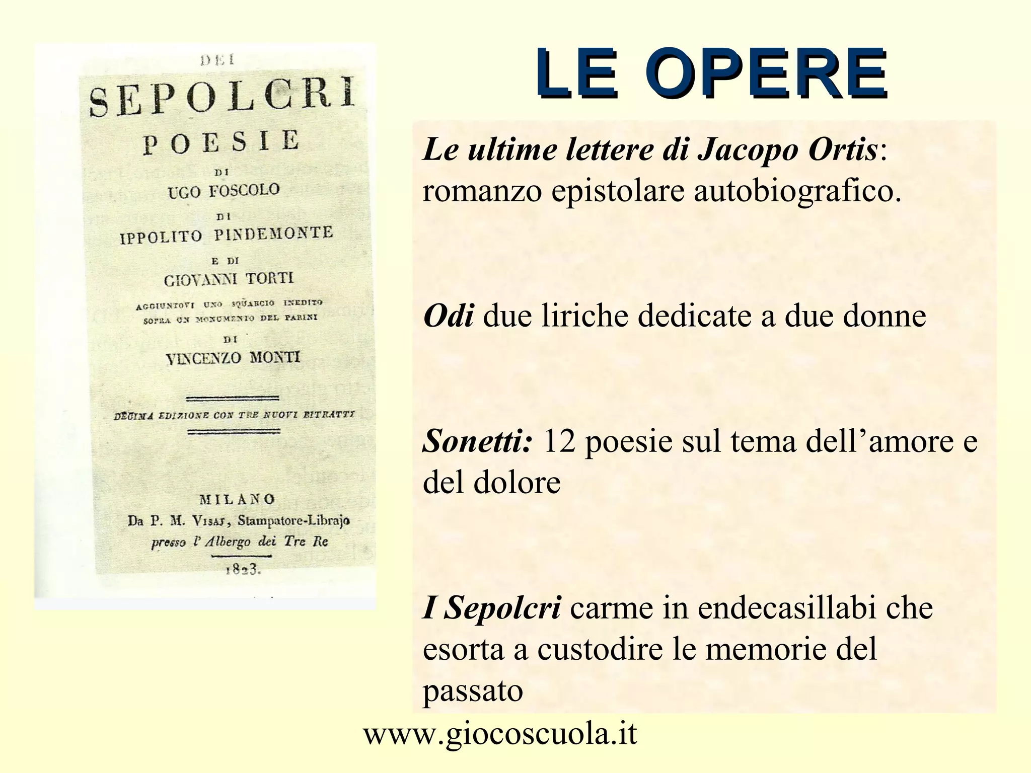 www.giocoscuola.it
LE OPERELE OPERE
Le ultime lettere di Jacopo Ortis:
romanzo epistolare autobiografico.
Odi due liriche dedicate a due donne
Sonetti: 12 poesie sul tema dell’amore e
del dolore
I Sepolcri carme in endecasillabi che
esorta a custodire le memorie del
passato
 