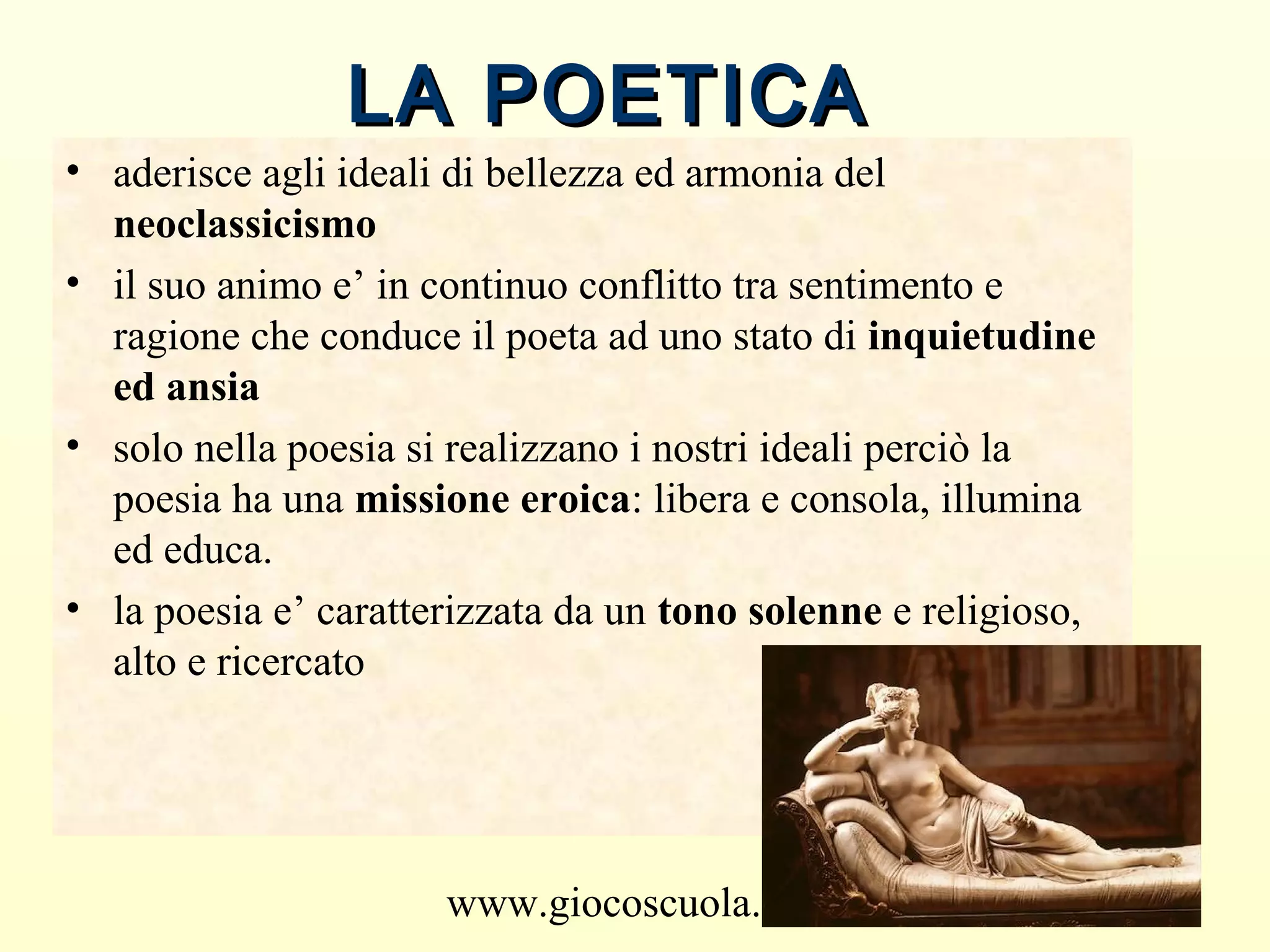 www.giocoscuola.it
LA POETICALA POETICA
• aderisce agli ideali di bellezza ed armonia del
neoclassicismo
• il suo animo e’ in continuo conflitto tra sentimento e
ragione che conduce il poeta ad uno stato di inquietudine
ed ansia
• solo nella poesia si realizzano i nostri ideali perciò la
poesia ha una missione eroica: libera e consola, illumina
ed educa.
• la poesia e’ caratterizzata da un tono solenne e religioso,
alto e ricercato
 