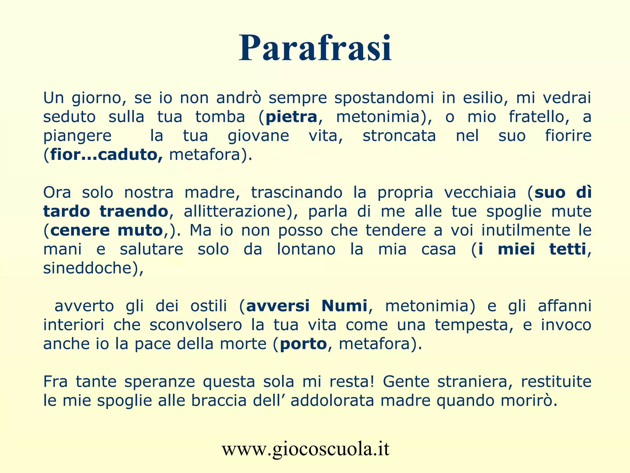 www.giocoscuola.it
Parafrasi
Un giorno, se io non andrò sempre spostandomi in esilio, mi vedrai
seduto sulla tua tomba (pietra, metonimia), o mio fratello, a
piangere la tua giovane vita, stroncata nel suo fiorire
(fior...caduto, metafora).
Ora solo nostra madre, trascinando la propria vecchiaia (suo dì
tardo traendo, allitterazione), parla di me alle tue spoglie mute
(cenere muto,). Ma io non posso che tendere a voi inutilmente le
mani e salutare solo da lontano la mia casa (i miei tetti,
sineddoche),
avverto gli dei ostili (avversi Numi, metonimia) e gli affanni
interiori che sconvolsero la tua vita come una tempesta, e invoco
anche io la pace della morte (porto, metafora).
Fra tante speranze questa sola mi resta! Gente straniera, restituite
le mie spoglie alle braccia dell’ addolorata madre quando morirò.
 