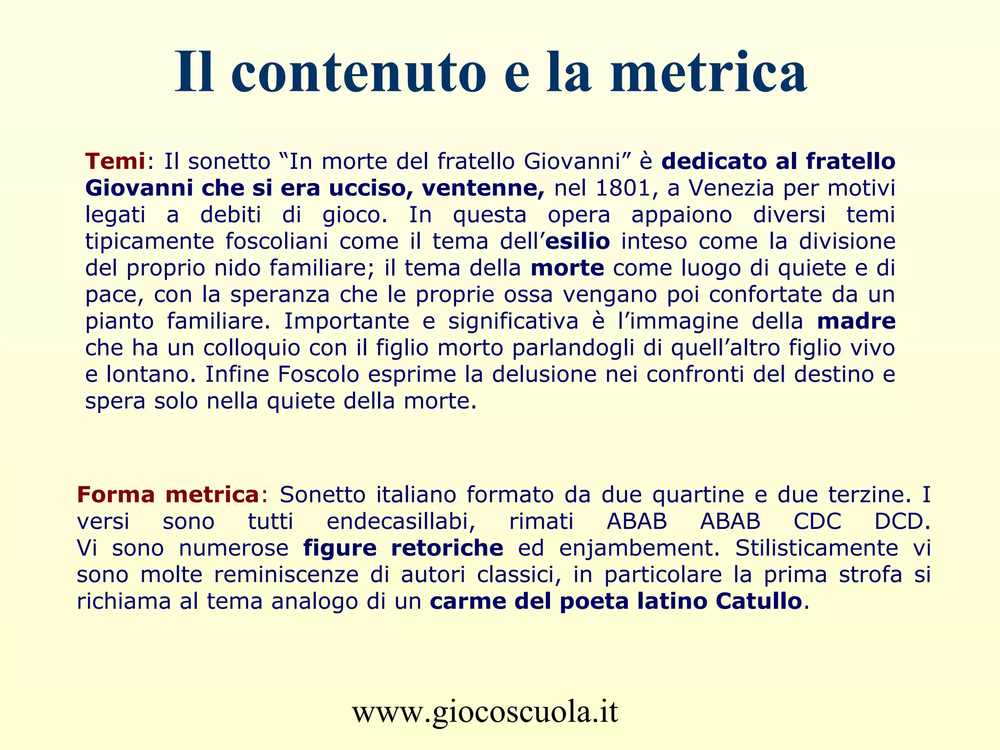 www.giocoscuola.it
Il contenuto e la metrica
Temi: Il sonetto “In morte del fratello Giovanni” è dedicato al fratello
Giovanni che si era ucciso, ventenne, nel 1801, a Venezia per motivi
legati a debiti di gioco. In questa opera appaiono diversi temi
tipicamente foscoliani come il tema dell’esilio inteso come la divisione
del proprio nido familiare; il tema della morte come luogo di quiete e di
pace, con la speranza che le proprie ossa vengano poi confortate da un
pianto familiare. Importante e significativa è l’immagine della madre
che ha un colloquio con il figlio morto parlandogli di quell’altro figlio vivo
e lontano. Infine Foscolo esprime la delusione nei confronti del destino e
spera solo nella quiete della morte.
Forma metrica: Sonetto italiano formato da due quartine e due terzine. I
versi sono tutti endecasillabi, rimati ABAB ABAB CDC DCD.
Vi sono numerose figure retoriche ed enjambement. Stilisticamente vi
sono molte reminiscenze di autori classici, in particolare la prima strofa si
richiama al tema analogo di un carme del poeta latino Catullo.
 