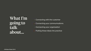 Agenda
- Connecting with the customer
- Connecting your communications
- Connecting your organisation
- Putting these ideas into practice
What I’m
going to
talk
about…
© Brilliant Noise 2016
 